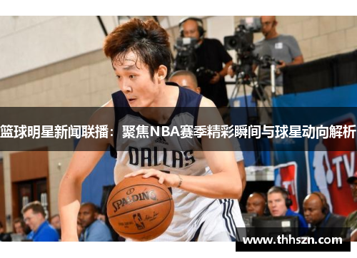 篮球明星新闻联播：聚焦NBA赛季精彩瞬间与球星动向解析